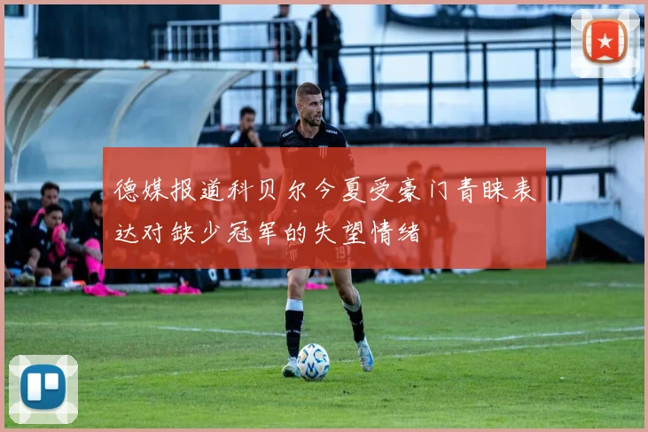 德媒报道科贝尔今夏受豪门青睐表达对缺少冠军的失望情绪