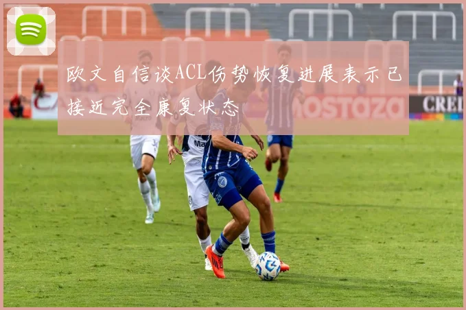 欧文自信谈ACL伤势恢复进展表示已接近完全康复状态