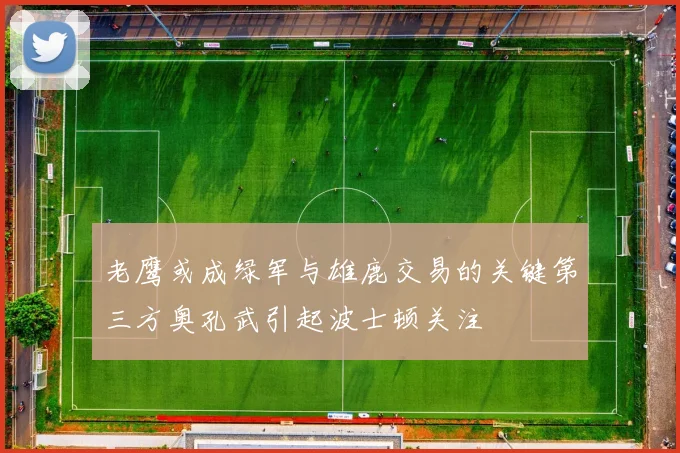 老鹰或成绿军与雄鹿交易的关键第三方奥孔武引起波士顿关注