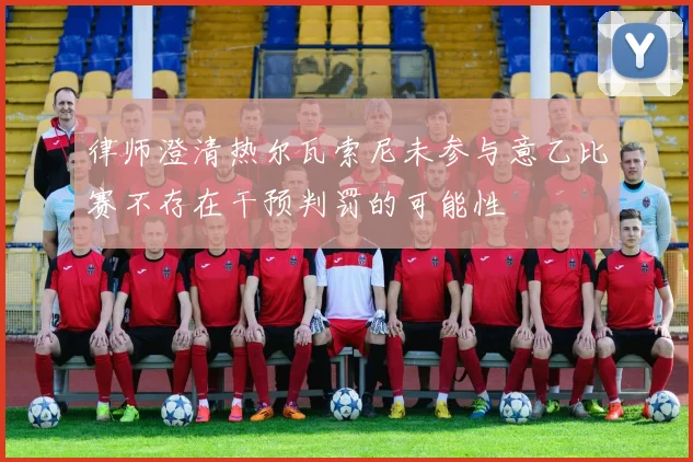 律师澄清热尔瓦索尼未参与意乙比赛不存在干预判罚的可能性