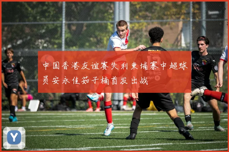 中国香港友谊赛失利柬埔寨中超球员安永佳茹子楠首发出战