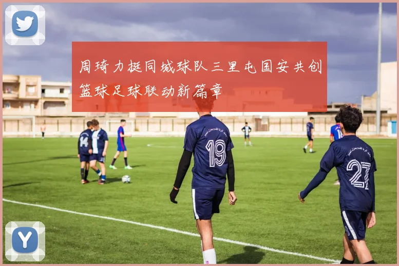 周琦力挺同城球队三里屯国安共创篮球足球联动新篇章