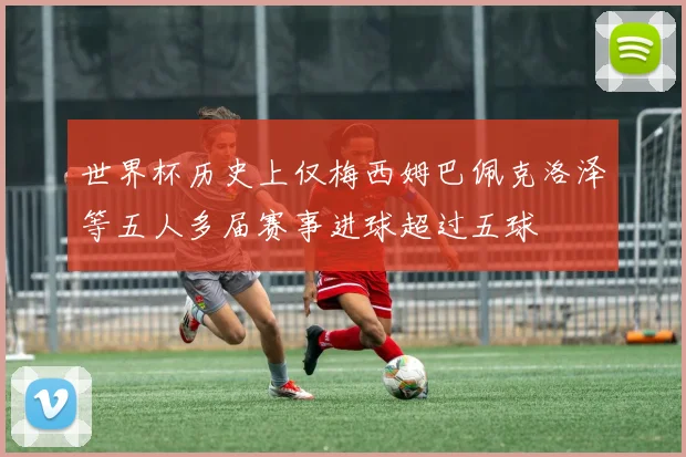 世界杯历史上仅梅西姆巴佩克洛泽等五人多届赛事进球超过五球