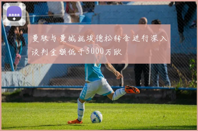 曼联与曼城就埃德松转会进行深入谈判金额低于5000万欧