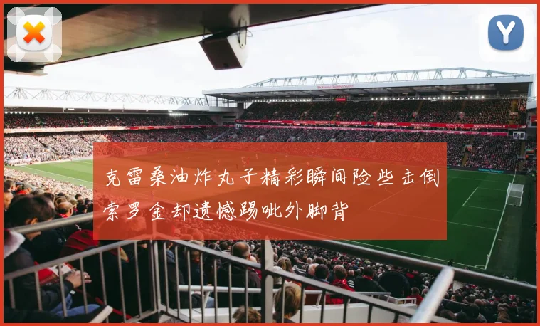 克雷桑油炸丸子精彩瞬间险些击倒索罗金却遗憾踢呲外脚背