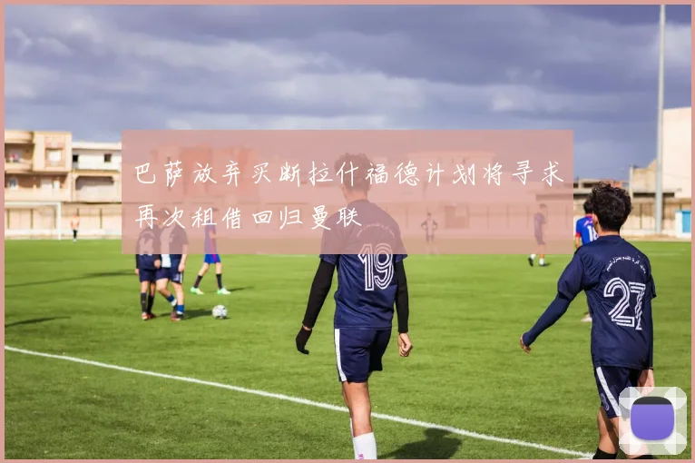 巴萨放弃买断拉什福德计划将寻求再次租借回归曼联