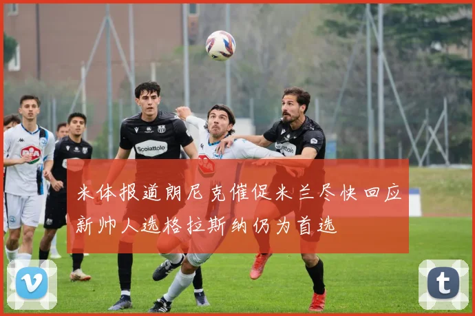 米体报道朗尼克催促米兰尽快回应新帅人选格拉斯纳仍为首选