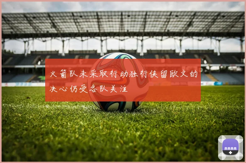 火箭队未采取行动独行侠留欧文的决心仍受各队关注