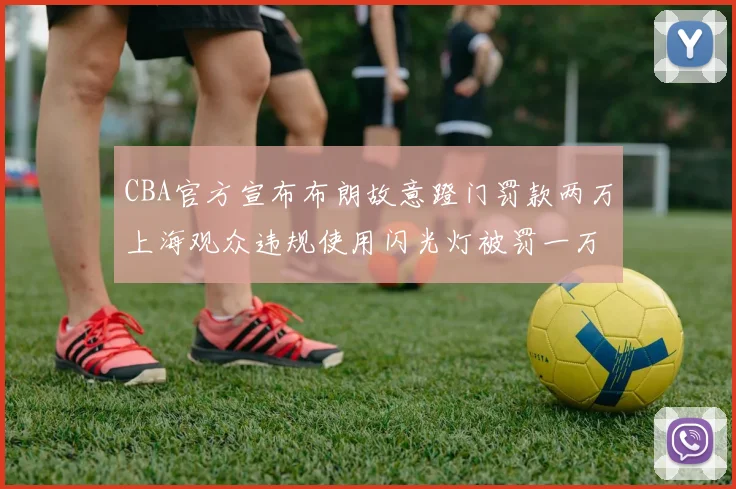 CBA官方宣布布朗故意蹬门罚款两万上海观众违规使用闪光灯被罚一万