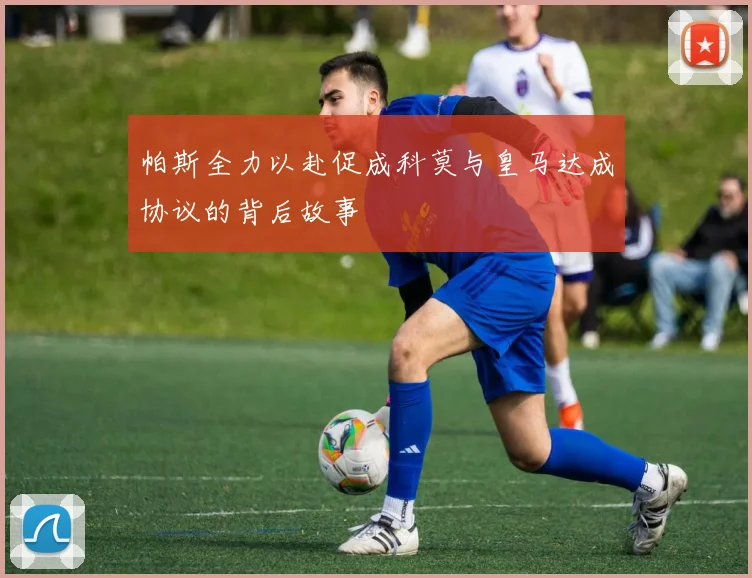 帕斯全力以赴促成科莫与皇马达成协议的背后故事