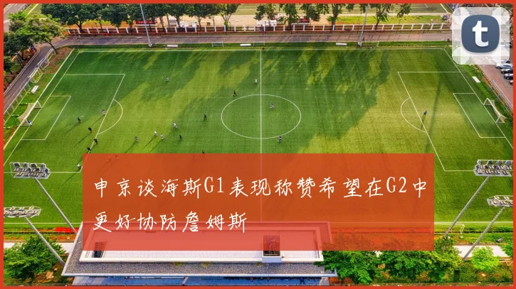 申京谈海斯G1表现称赞希望在G2中更好协防詹姆斯