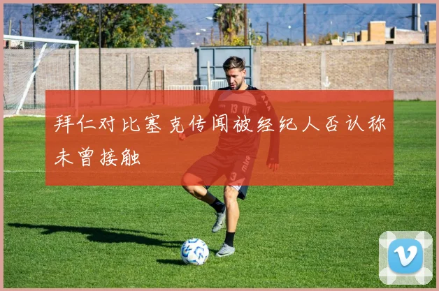 拜仁对比塞克传闻被经纪人否认称未曾接触