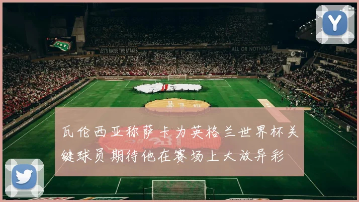 瓦伦西亚称萨卡为英格兰世界杯关键球员期待他在赛场上大放异彩