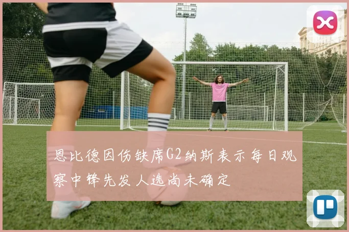 恩比德因伤缺席G2纳斯表示每日观察中锋先发人选尚未确定