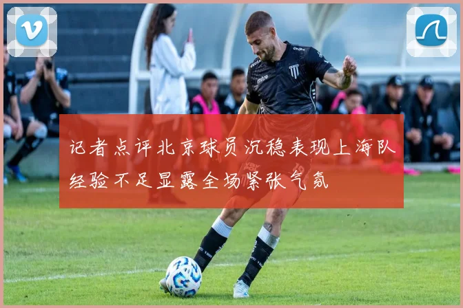 记者点评北京球员沉稳表现上海队经验不足显露全场紧张气氛