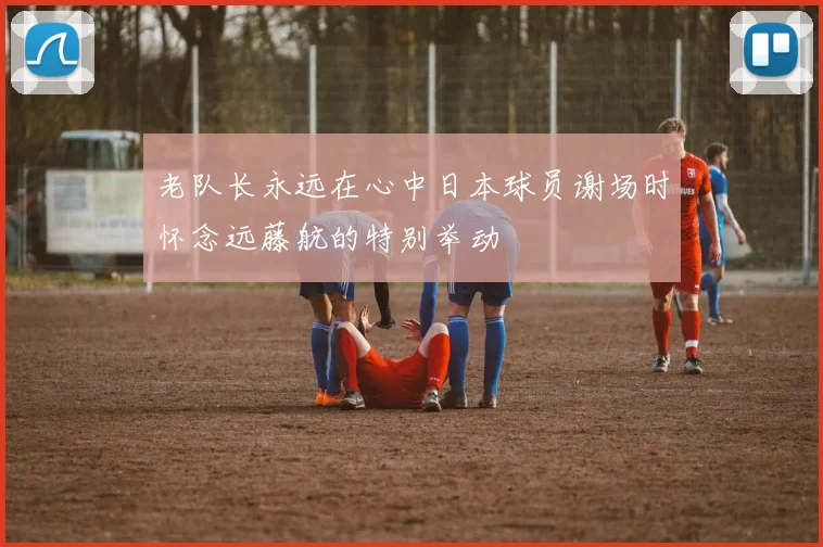 老队长永远在心中日本球员谢场时怀念远藤航的特别举动