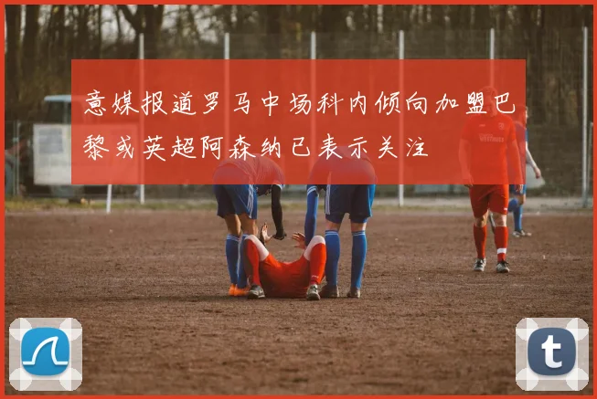 意媒报道罗马中场科内倾向加盟巴黎或英超阿森纳已表示关注