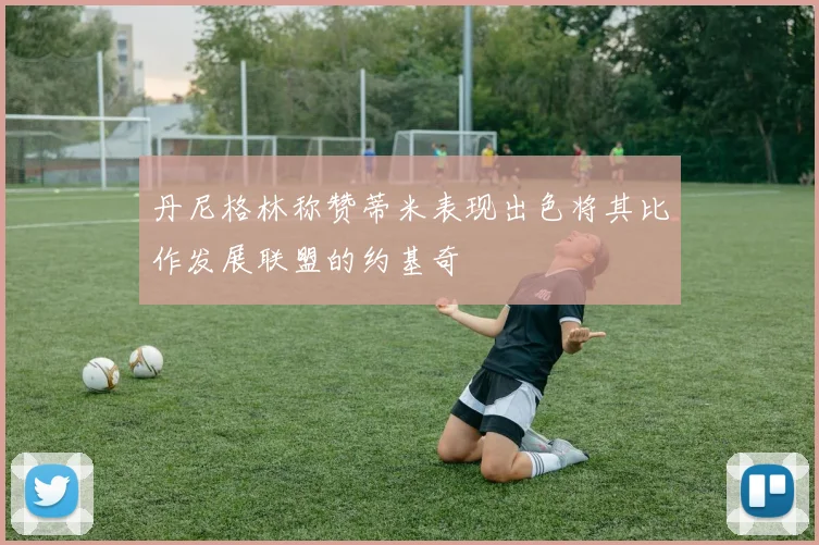 丹尼格林称赞蒂米表现出色将其比作发展联盟的约基奇