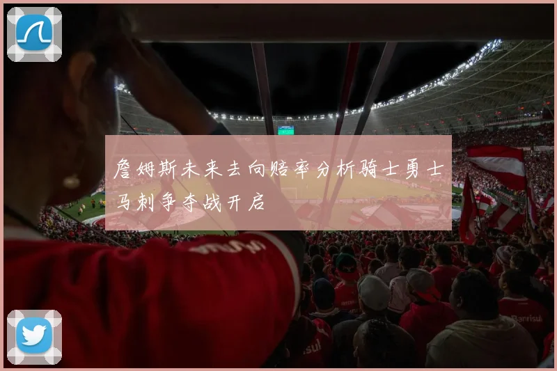 詹姆斯未来去向赔率分析骑士勇士马刺争夺战开启