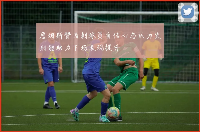詹姆斯赞马刺球员自信心态认为失利能助力下场表现提升