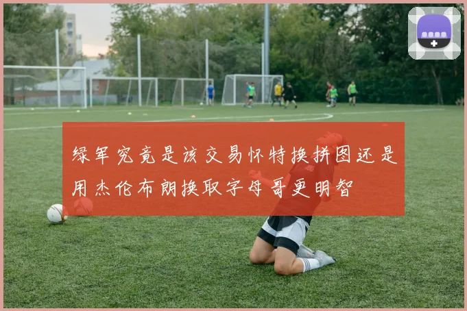 绿军究竟是该交易怀特换拼图还是用杰伦布朗换取字母哥更明智