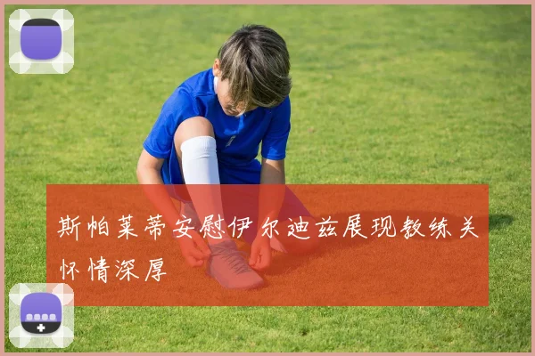 斯帕莱蒂安慰伊尔迪兹展现教练关怀情深厚