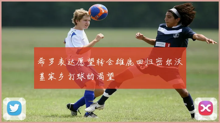 希罗表达愿望转会雄鹿回归密尔沃基家乡打球的渴望