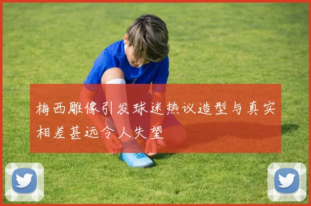 梅西雕像引发球迷热议造型与真实相差甚远令人失望